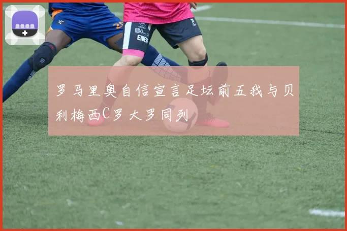 罗马里奥自信宣言足坛前五我与贝利梅西C罗大罗同列
