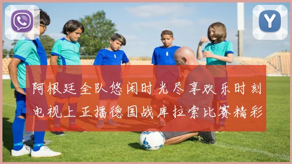 阿根廷全队悠闲时光尽享欢乐时刻电视上正播德国战库拉索比赛精彩瞬间