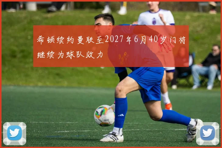 希顿续约曼联至2027年6月40岁门将继续为球队效力