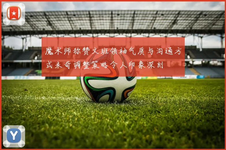 魔术师称赞文班领袖气质与沟通方式米奇调整策略令人印象深刻