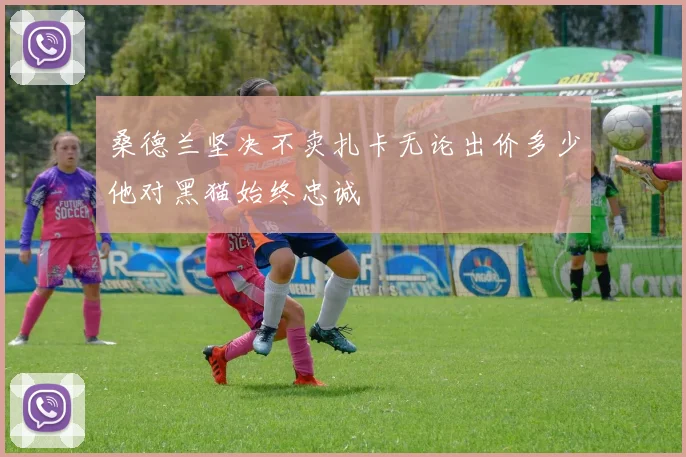桑德兰坚决不卖扎卡无论出价多少他对黑猫始终忠诚