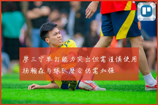 廖三宁单打能力突出但需谨慎使用杨瀚森与球队磨合仍需加强