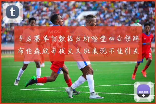 季后赛单打数据分析哈登回合领跑布伦森效率拔尖文班表现不佳引关注