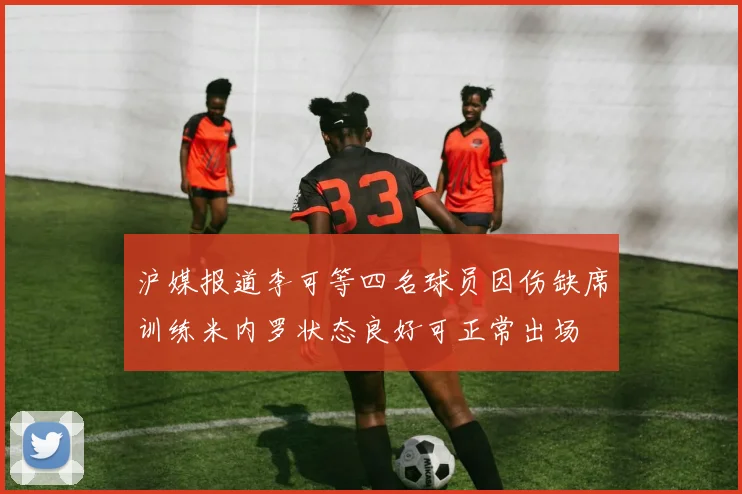 沪媒报道李可等四名球员因伤缺席训练米内罗状态良好可正常出场