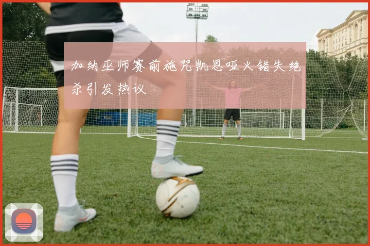 加纳巫师赛前施咒凯恩哑火错失绝杀引发热议