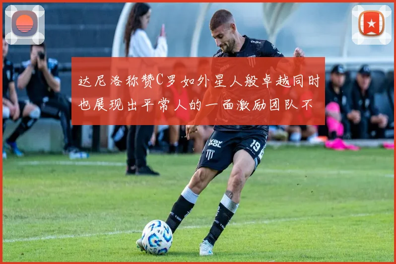 达尼洛称赞C罗如外星人般卓越同时也展现出平常人的一面激励团队不断进步