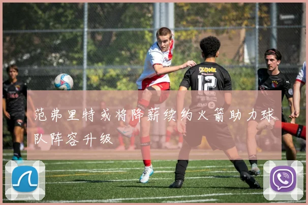 范弗里特或将降薪续约火箭助力球队阵容升级