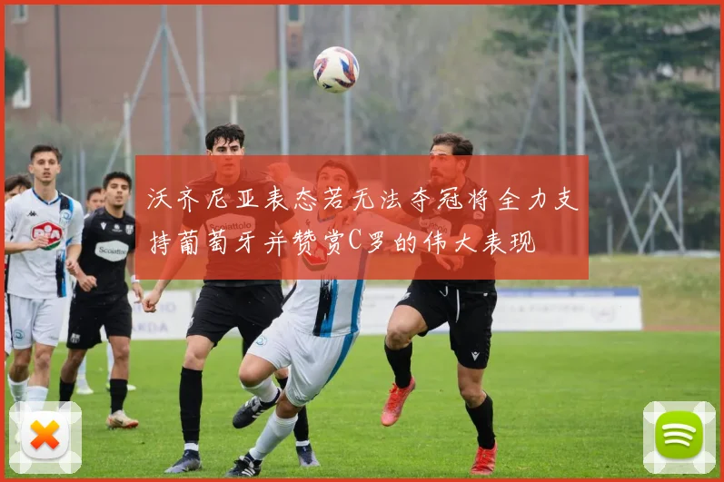 沃齐尼亚表态若无法夺冠将全力支持葡萄牙并赞赏C罗的伟大表现