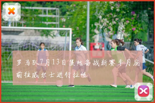 罗马队7月13日集结备战新赛季月底前往威尔士进行拉练