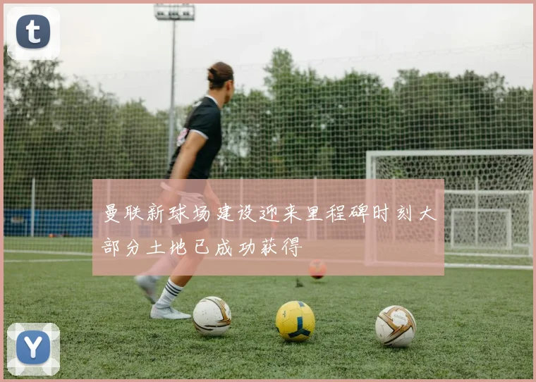 曼联新球场建设迎来里程碑时刻大部分土地已成功获得
