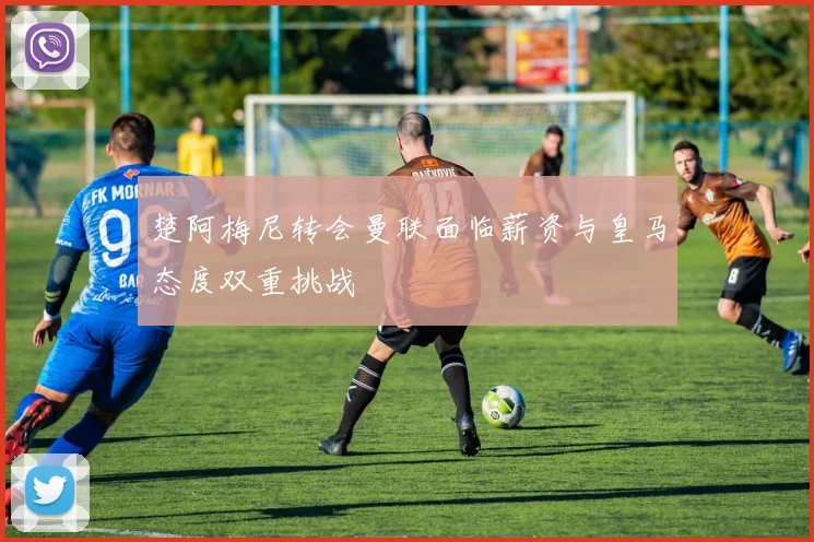 楚阿梅尼转会曼联面临薪资与皇马态度双重挑战