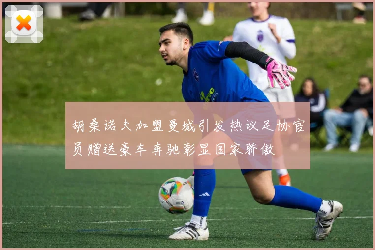胡桑诺夫加盟曼城引发热议足协官员赠送豪车奔驰彰显国家骄傲
