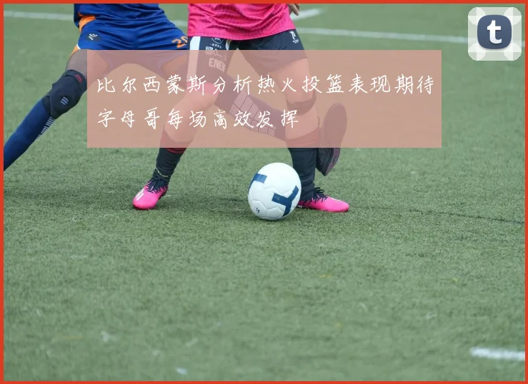 比尔西蒙斯分析热火投篮表现期待字母哥每场高效发挥
