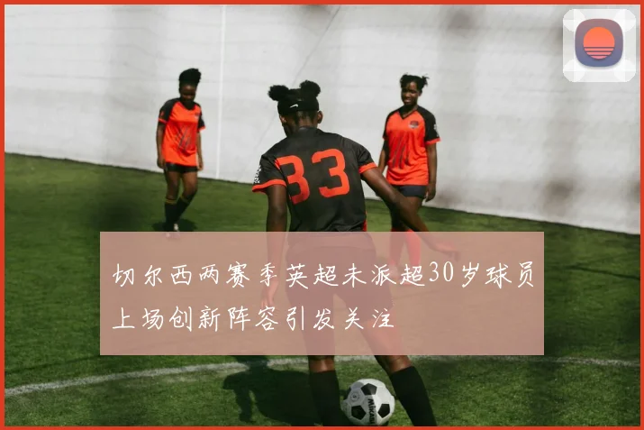 切尔西两赛季英超未派超30岁球员上场创新阵容引发关注