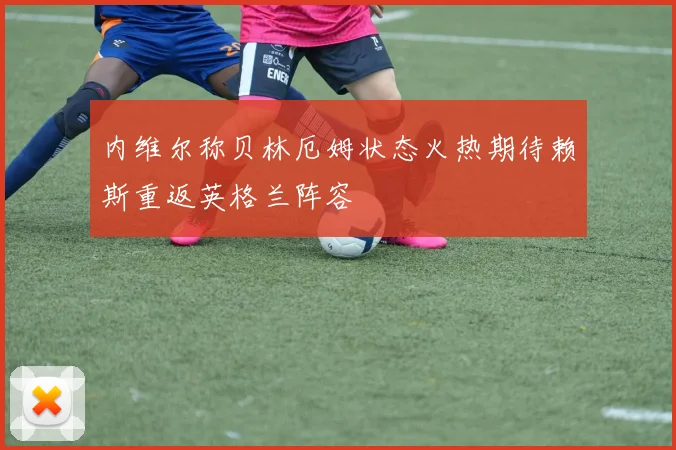 内维尔称贝林厄姆状态火热期待赖斯重返英格兰阵容