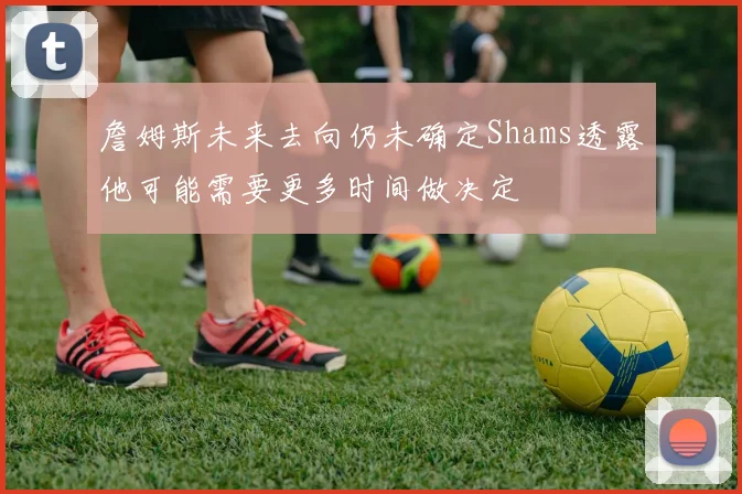 詹姆斯未来去向仍未确定Shams透露他可能需要更多时间做决定