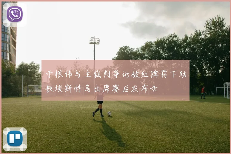 于根伟与主裁判争论被红牌罚下助教埃斯特乌出席赛后发布会