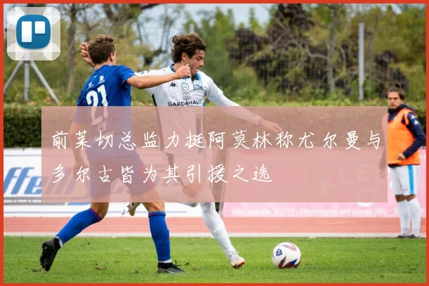 前莱切总监力挺阿莫林称尤尔曼与多尔古皆为其引援之选