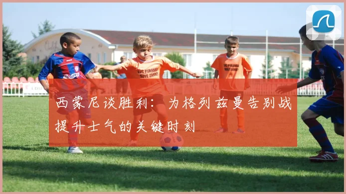 西蒙尼谈胜利：为格列兹曼告别战提升士气的关键时刻