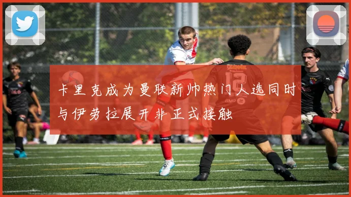 卡里克成为曼联新帅热门人选同时与伊劳拉展开非正式接触